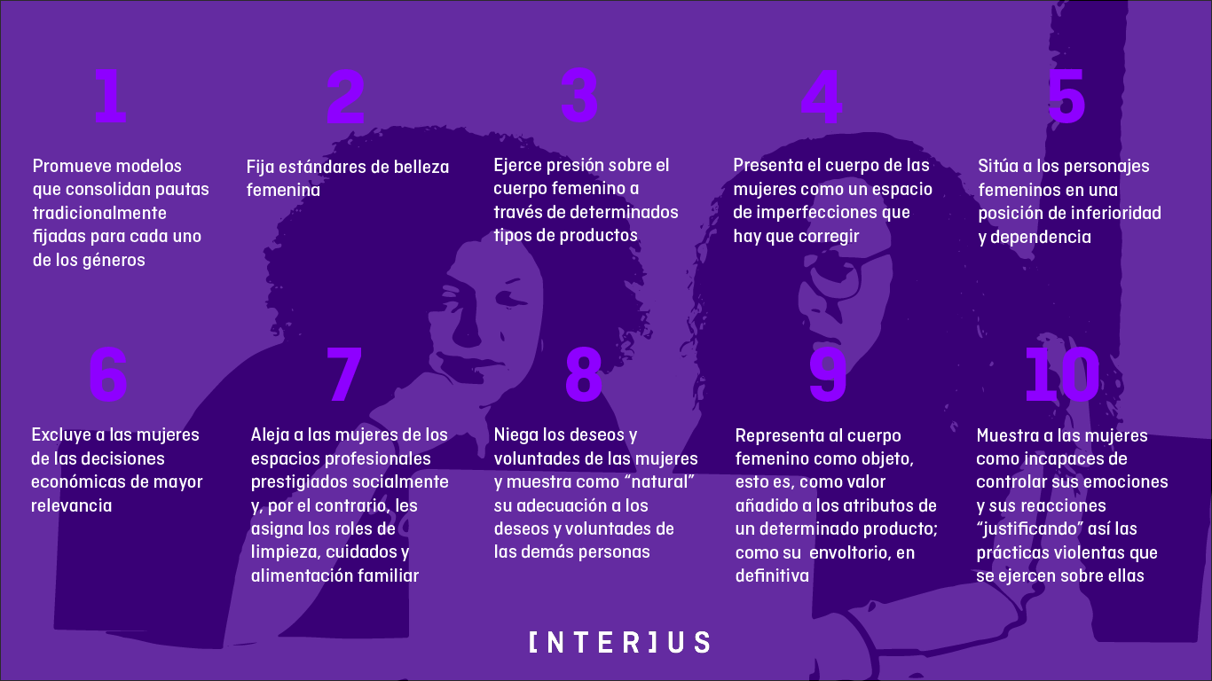 Elementos de una publicidad de mujeres sexista: Promueve modelos que consolidan pautas tradicionalmente fijadas para cada uno de los géneros | Fija estándares para la belleza femenina | Ejerce presión sobre el cuerpo femenino a través del consumo de determinados productos o la prohibición de determinadas acciones | Presenta el cuerpo de las mujeres como un espacio de imperfecciones que deben ser corregidas | Sitúa a los personajes femeninos en una posición de inferioridad o dependencia | Excluye a las mujeres de decisiones económicas de mayor relevancia | Aleja a las mujeres de los espacios profesionales con prestigio social, y les asigna en su lugar roles de limpieza, cuidados del hogar o alimentación no remunerados | Muestra como natural la adecuación de las mujeres a los deseos y voluntades de otras personas, y niega la validez de sus deseos y voluntades | Representa el cuerpo femenino como objeto, es decir, algo que da valor añadido a los atributos de un producto | Muestra a las mujeres como incapaces de controlar sus emociones y reacciones